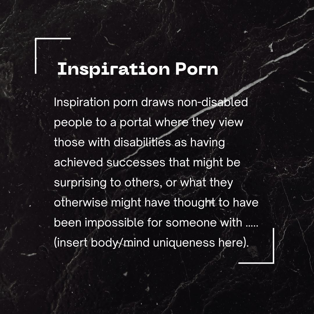 Inspiration porn draws non-disabled people to a portal where they view those with disabilities as having achieved successes that might be surprising to others, or what they otherwise might have thought to have been impossible for someone with ….. (insert body/mind uniqueness here).  